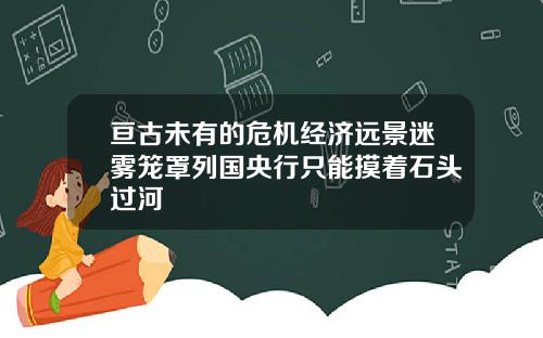 亘古未有的危机经济远景迷雾笼罩列国央行只能摸着石头过河