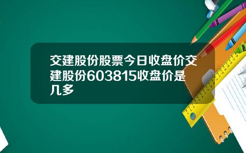交建股份股票今日收盘价交建股份603815收盘价是几多