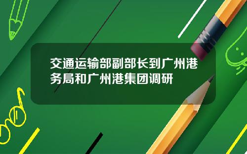 交通运输部副部长到广州港务局和广州港集团调研