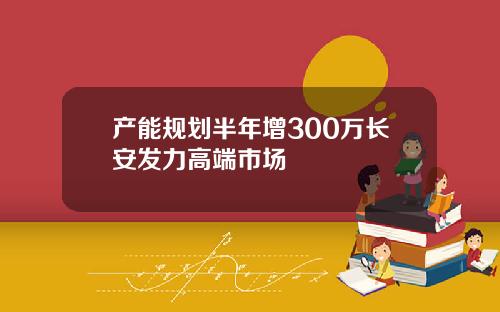 产能规划半年增300万长安发力高端市场
