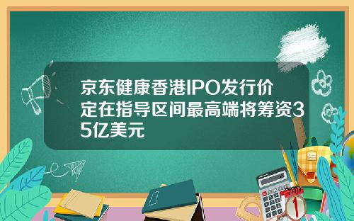 京东健康香港IPO发行价定在指导区间最高端将筹资35亿美元