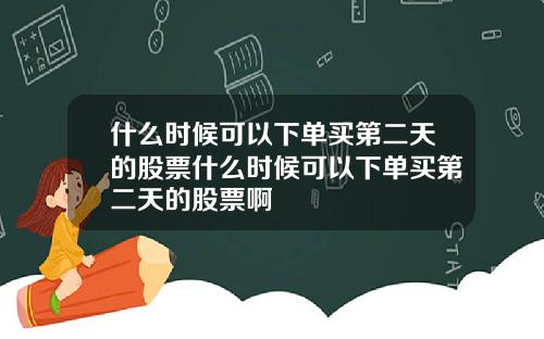 什么时候可以下单买第二天的股票什么时候可以下单买第二天的股票啊