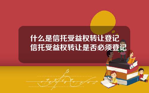 什么是信托受益权转让登记信托受益权转让是否必须登记