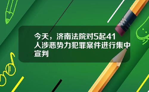 今天，济南法院对5起41人涉恶势力犯罪案件进行集中宣判