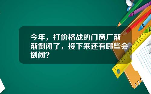 今年，打价格战的门窗厂渐渐倒闭了，接下来还有哪些会倒闭？