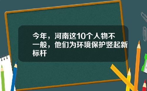 今年，河南这10个人物不一般，他们为环境保护竖起新标杆