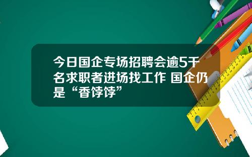 今日国企专场招聘会逾5千名求职者进场找工作 国企仍是“香饽饽”