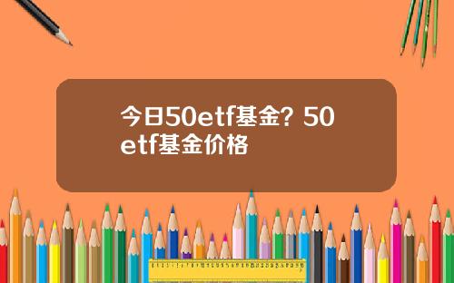 今日50etf基金？50etf基金价格