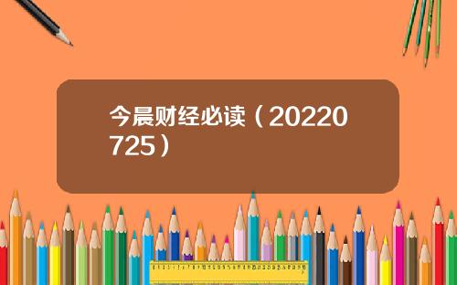 今晨财经必读（20220725）