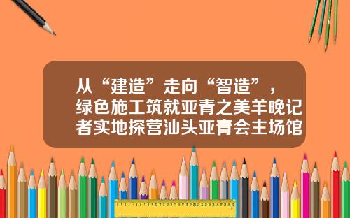 从“建造”走向“智造”，绿色施工筑就亚青之美羊晚记者实地探营汕头亚青会主场馆