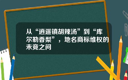 从“逍遥镇胡辣汤”到“库尔勒香梨”，地名商标维权的未竟之问
