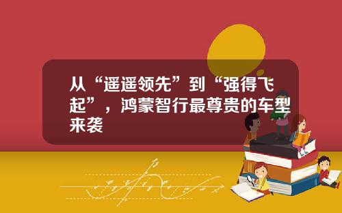 从“遥遥领先”到“强得飞起”，鸿蒙智行最尊贵的车型来袭