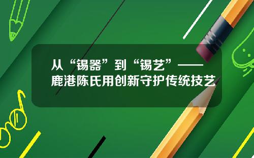 从“锡器”到“锡艺”——鹿港陈氏用创新守护传统技艺