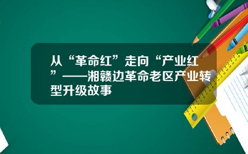 从“革命红”走向“产业红”——湘赣边革命老区产业转型升级故事