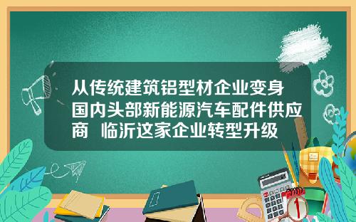 从传统建筑铝型材企业变身国内头部新能源汽车配件供应商  临沂这家企业转型升级迈出新步伐