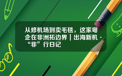 从修机场到卖毛毯，这家粤企在非洲拓边界｜出海新机·“非”行日记