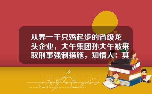 从养一千只鸡起步的省级龙头企业，大午集团孙大午被采取刑事强制措施，知情人：其为人很强势