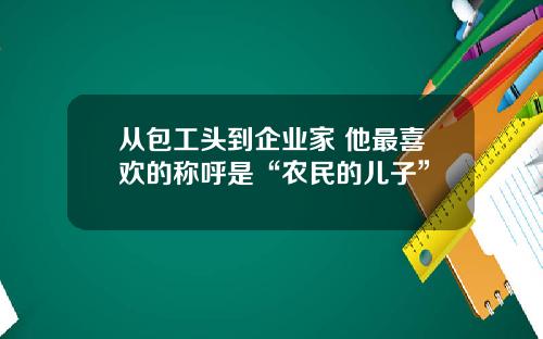 从包工头到企业家 他最喜欢的称呼是“农民的儿子”