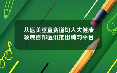 从医美垂直赛道切入大健康领域百邦医讯推出腾匀平台