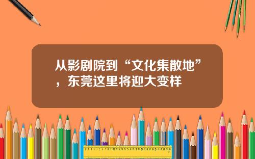 从影剧院到“文化集散地”，东莞这里将迎大变样