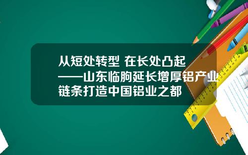 从短处转型 在长处凸起 ——山东临朐延长增厚铝产业链条打造中国铝业之都