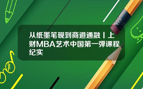 从纸墨笔砚到商道通融丨上财MBA艺术中国第一弹课程纪实