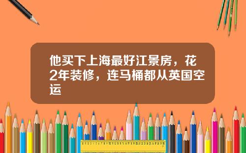 他买下上海最好江景房，花2年装修，连马桶都从英国空运