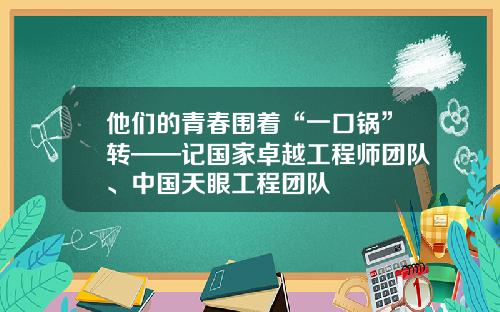 他们的青春围着“一口锅”转——记国家卓越工程师团队、中国天眼工程团队