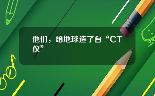 他们，给地球造了台“CT仪”