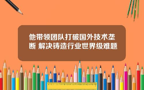 他带领团队打破国外技术垄断 解决铸造行业世界级难题