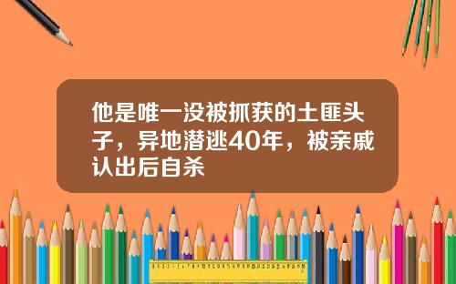 他是唯一没被抓获的土匪头子，异地潜逃40年，被亲戚认出后自杀