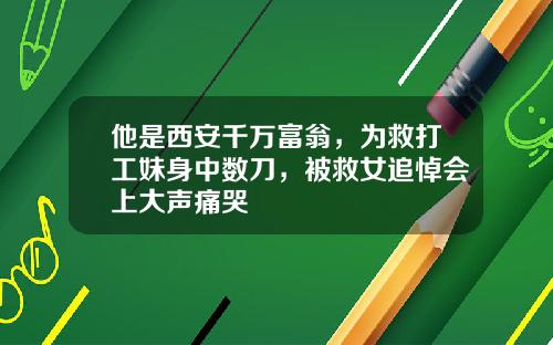 他是西安千万富翁，为救打工妹身中数刀，被救女追悼会上大声痛哭