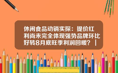 休闲食品动销实探：提价红利尚未完全体现强势品牌环比好转8月底旺季利润回暖？｜传真-君安食品有限公司