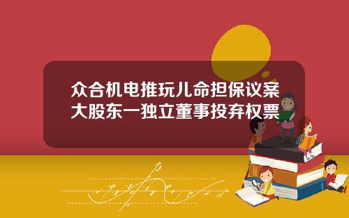 众合机电推玩儿命担保议案大股东一独立董事投弃权票