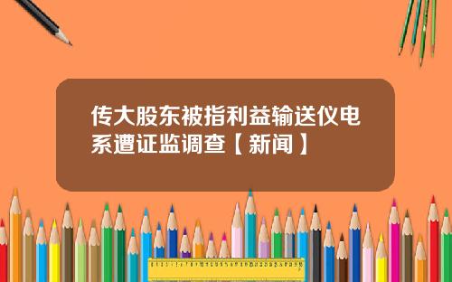 传大股东被指利益输送仪电系遭证监调查【新闻】