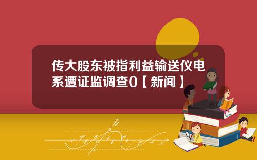 传大股东被指利益输送仪电系遭证监调查0【新闻】