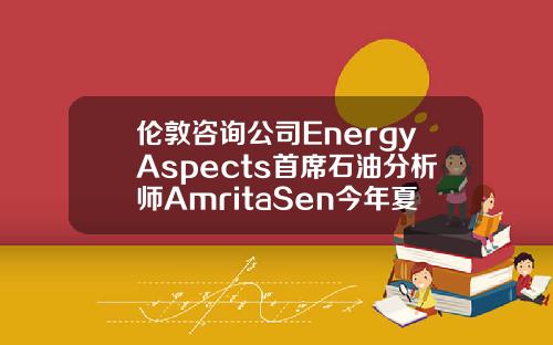 伦敦咨询公司EnergyAspects首席石油分析师AmritaSen今年夏季油市供需可能相当紧张【推荐】