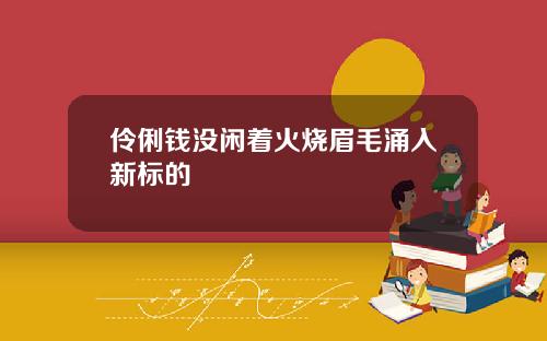伶俐钱没闲着火烧眉毛涌入新标的