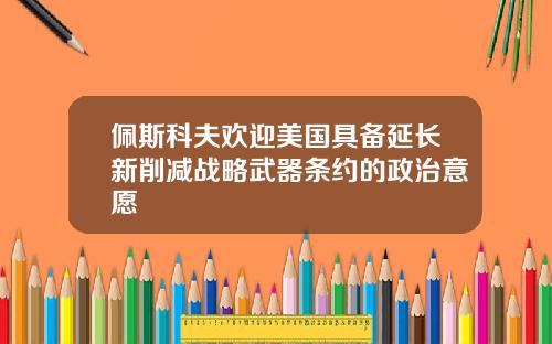佩斯科夫欢迎美国具备延长新削减战略武器条约的政治意愿