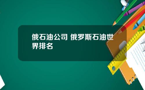 俄石油公司 俄罗斯石油世界排名