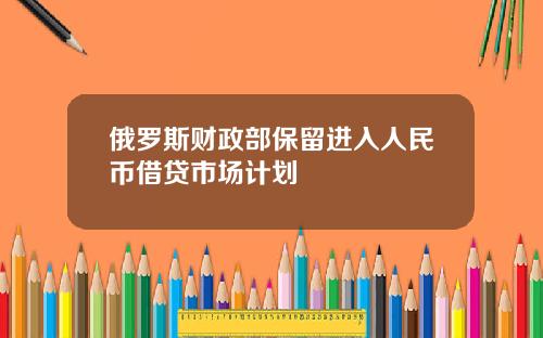 俄罗斯财政部保留进入人民币借贷市场计划