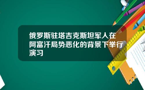 俄罗斯驻塔吉克斯坦军人在阿富汗局势恶化的背景下举行演习