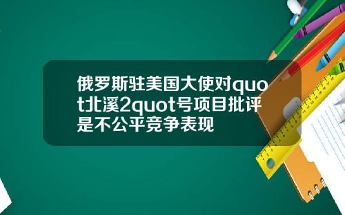 俄罗斯驻美国大使对quot北溪2quot号项目批评是不公平竞争表现