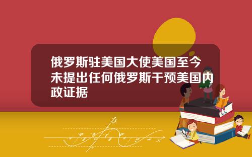 俄罗斯驻美国大使美国至今未提出任何俄罗斯干预美国内政证据