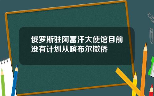 俄罗斯驻阿富汗大使馆目前没有计划从喀布尔撤侨