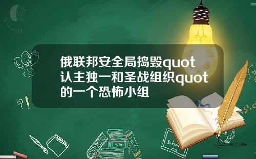 俄联邦安全局捣毁quot认主独一和圣战组织quot的一个恐怖小组