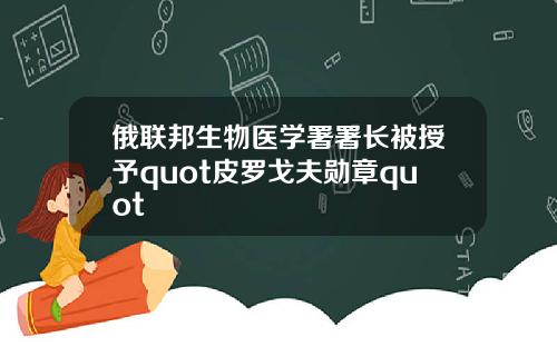 俄联邦生物医学署署长被授予quot皮罗戈夫勋章quot