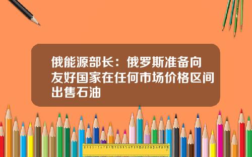 俄能源部长：俄罗斯准备向友好国家在任何市场价格区间出售石油