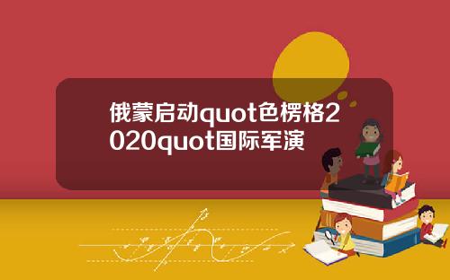 俄蒙启动quot色楞格2020quot国际军演