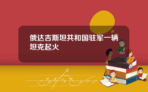 俄达吉斯坦共和国驻军一辆坦克起火